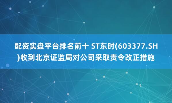 配资实盘平台排名前十 ST东时(603377.SH)收到北京证监局对公司采取责令改正措施