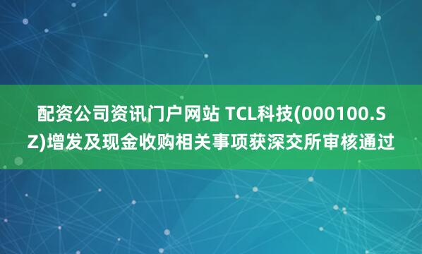 配资公司资讯门户网站 TCL科技(000100.SZ)增发及现金收购相关事项获深交所审核通过