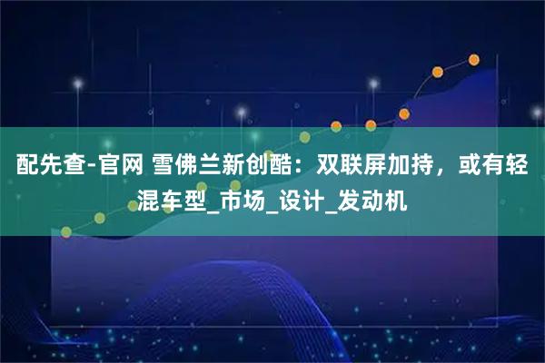 配先查-官网 雪佛兰新创酷：双联屏加持，或有轻混车型_市场_设计_发动机