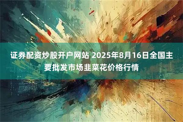 证券配资炒股开户网站 2025年8月16日全国主要批发市场韭菜花价格行情