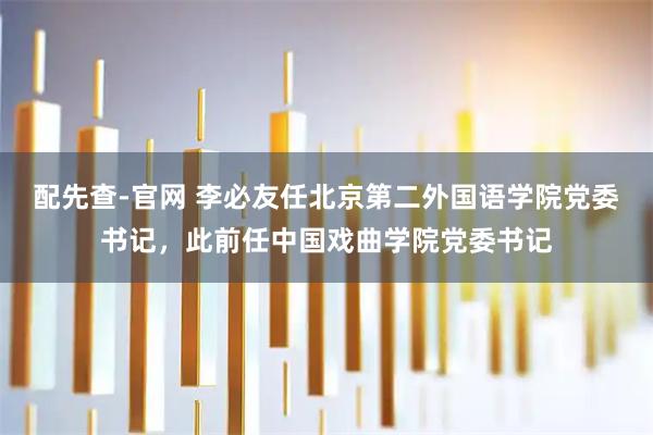 配先查-官网 李必友任北京第二外国语学院党委书记，此前任中国戏曲学院党委书记