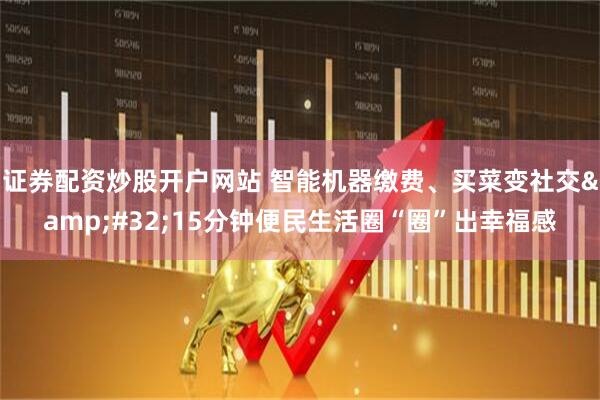 证券配资炒股开户网站 智能机器缴费、买菜变社交 15分钟便民生活圈“圈”出幸福感