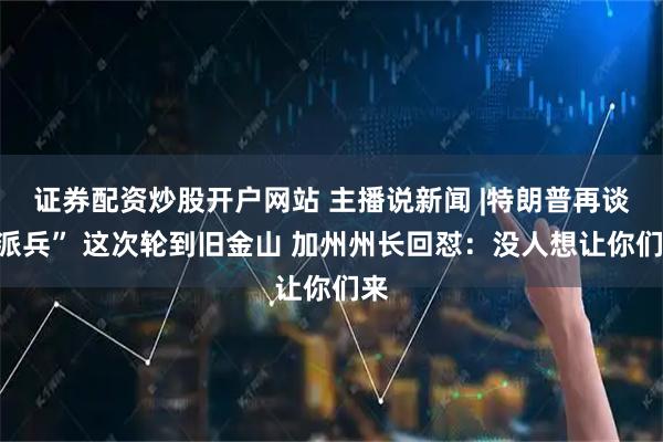 证券配资炒股开户网站 主播说新闻 |特朗普再谈“派兵” 这次轮到旧金山 加州州长回怼：没人想让你们来